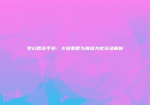 梦幻西游手游：卡级策略与满级大佬玩法解析
