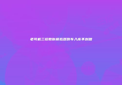 老司机三招教你模拟器倒车入库不剌蹭