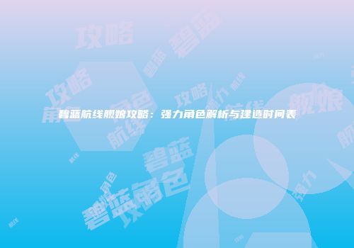 碧蓝航线舰娘攻略：强力角色解析与建造时间表