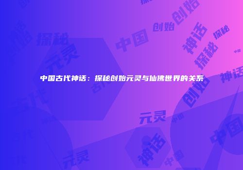 中国古代神话：探秘创始元灵与仙佛世界的关系