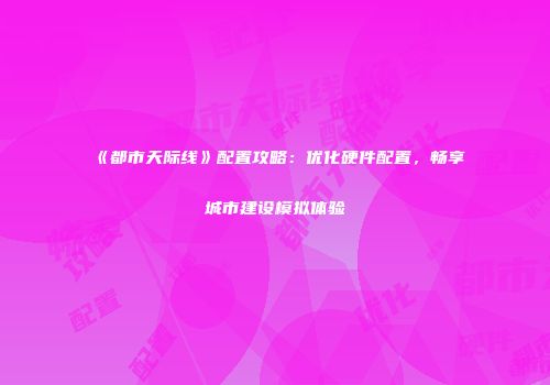 《都市天际线》配置攻略：优化硬件配置，畅享城市建设模拟体验