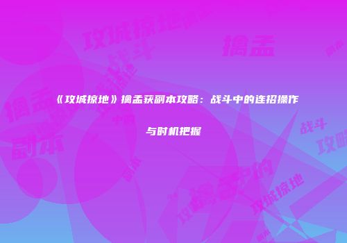 《攻城掠地》擒孟获副本攻略：战斗中的连招操作与时机把握