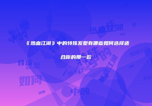 《热血江湖》中的特殊发型有哪些如何选择适合你的那一款