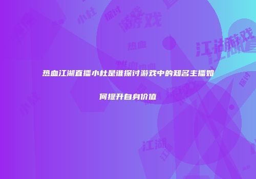 热血江湖直播小杜是谁探讨游戏中的知名主播如何提升自身价值