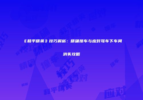 《和平精英》技巧解析：精确撞车与应对驾车下车间消失攻略
