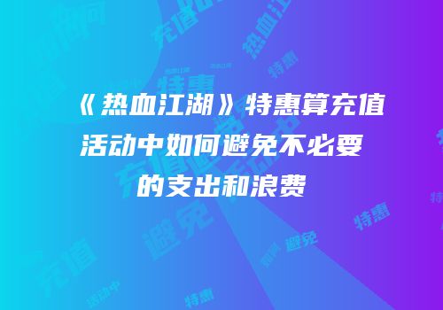 《热血江湖》特惠算充值活动中如何避免不必要的支出和浪费