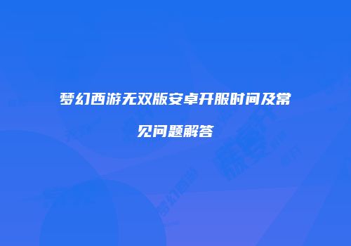 梦幻西游无双版安卓开服时间及常见问题解答