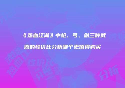 《热血江湖》中枪、弓、剑三种武器的性价比分析哪个更值得购买