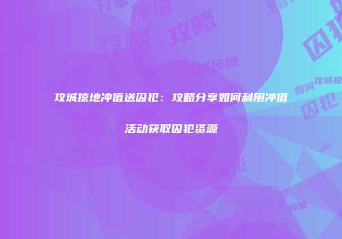 攻城掠地冲值送囚犯:攻略分享如何利用冲值活动获取囚犯资源