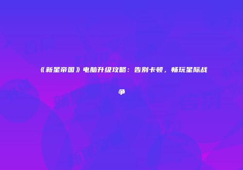 《新星帝国》电脑升级攻略：告别卡顿，畅玩星际战争