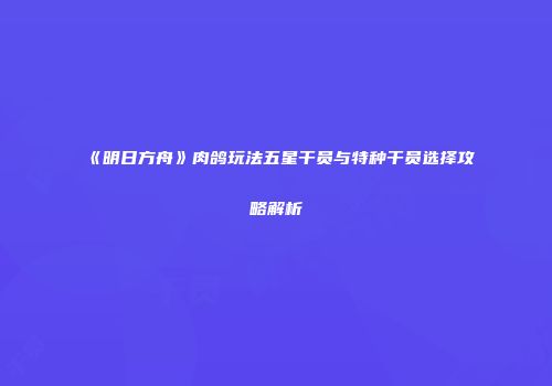 《明日方舟》肉鸽玩法五星干员与特种干员选择攻略解析