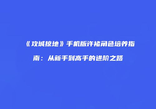 《攻城掠地》手机版许褚角色培养指南：从新手到高手的进阶之路