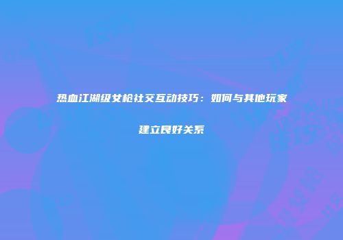 热血江湖级女枪社交互动技巧：如何与其他玩家建立良好关系