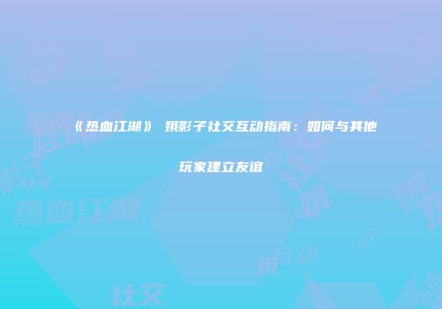 《热血江湖》姮娥影子社交互动指南：如何与其他玩家建立友谊