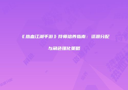 《热血江湖手游》符师培养指南：资源分配与角色强化策略