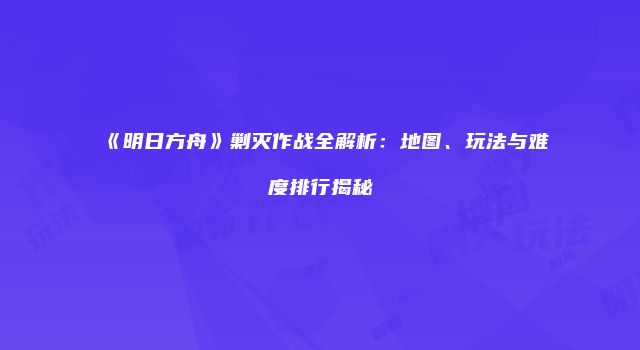 《明日方舟》剿灭作战全解析：地图、玩法与难度排行揭秘
