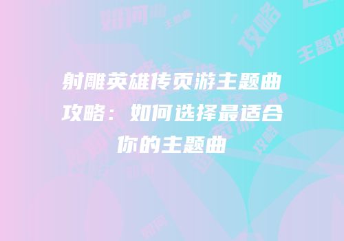 射雕英雄传页游主题曲攻略：如何选择最适合你的主题曲