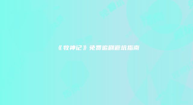 《牧神记》免费追剧避坑指南