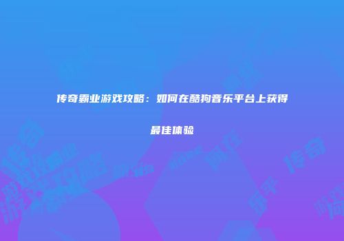 传奇霸业游戏攻略：如何在酷狗音乐平台上获得最佳体验