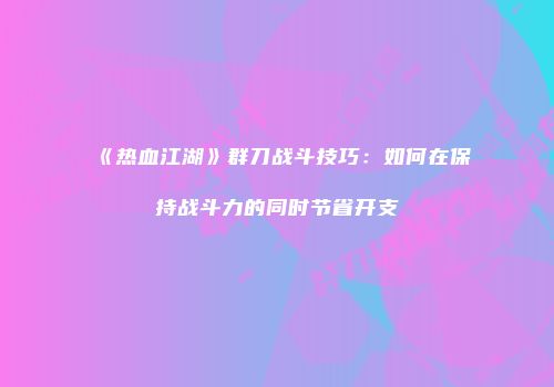 《热血江湖》群刀战斗技巧：如何在保持战斗力的同时节省开支