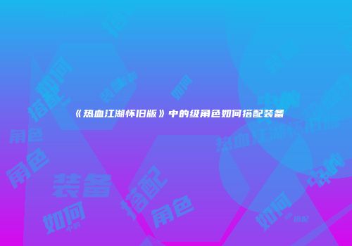 《热血江湖怀旧版》中的级角色如何搭配装备