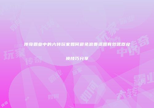 传奇霸业中的六转玩家如何避免浪费资源有效武器兑换技巧分享