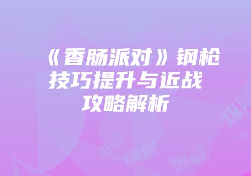 《香肠派对》钢枪技巧提升与近战攻略解析