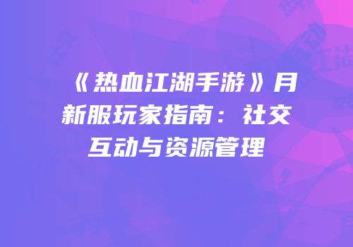 《热血江湖手游》月新服玩家指南：社交互动与资源管理