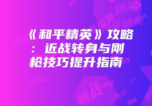 《和平精英》攻略：近战转身与刚枪技巧提升指南
