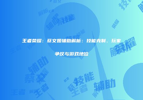 王者荣耀：蔡文姬辅助解析：技能克制、玩家争议与游戏地位