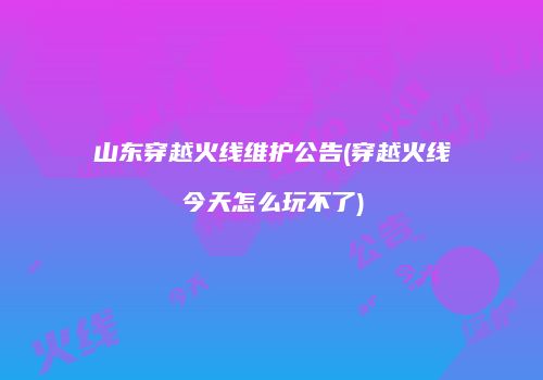 山东穿越火线维护公告(穿越火线今天怎么玩不了)
