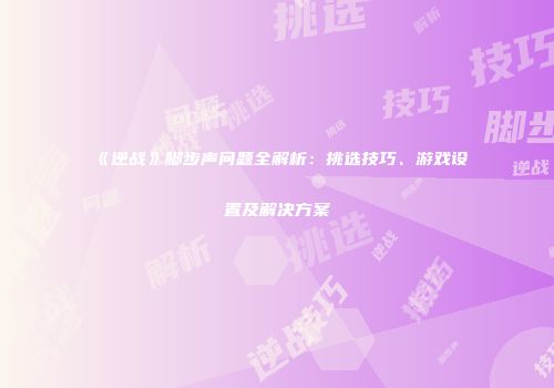 《逆战》脚步声问题全解析：挑选技巧、游戏设置及解决方案