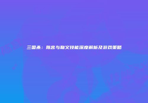 三国杀：陈宫与鞠义技能深度解析及游戏策略