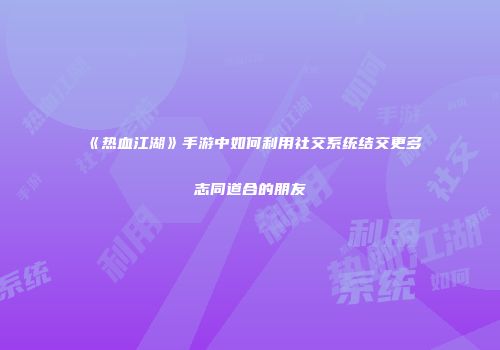 《热血江湖》手游中如何利用社交系统结交更多志同道合的朋友