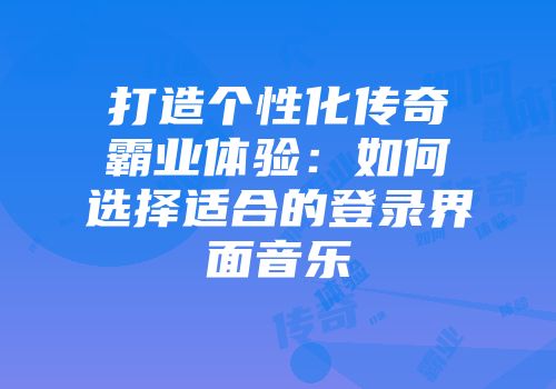 打造个性化传奇霸业体验:如何选择适合的登录界面音乐