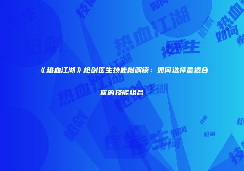 《热血江湖》枪剑医生技能树解锁：如何选择最适合你的技能组合