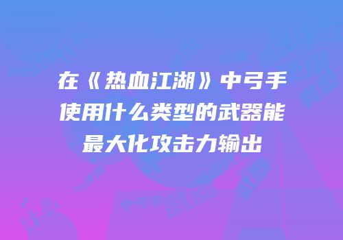 在《热血江湖》中弓手使用什么类型的武器能最大化攻击力输出