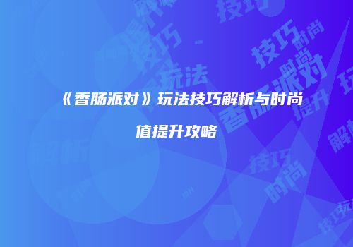 《香肠派对》玩法技巧解析与时尚值提升攻略