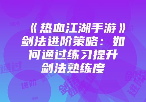 《热血江湖手游》剑法进阶策略：如何通过练习提升剑法熟练度