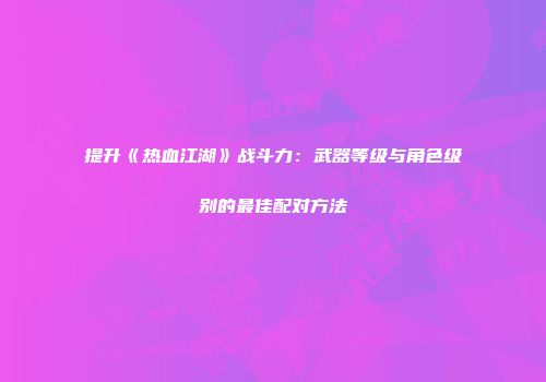 提升《热血江湖》战斗力：武器等级与角色级别的最佳配对方法