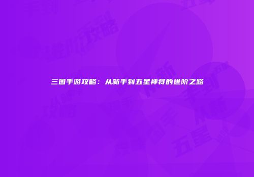 三国手游攻略：从新手到五星神将的进阶之路