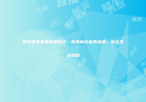 和平精英直播诚意探讨：奔奔解说首秀惊艳，粉丝互动热烈