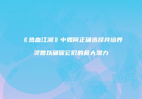 《热血江湖》中如何正确选择并培养灵兽以确保它们的最大潜力
