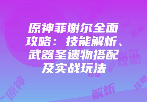 原神菲谢尔全面攻略：技能解析、武器圣遗物搭配及实战玩法