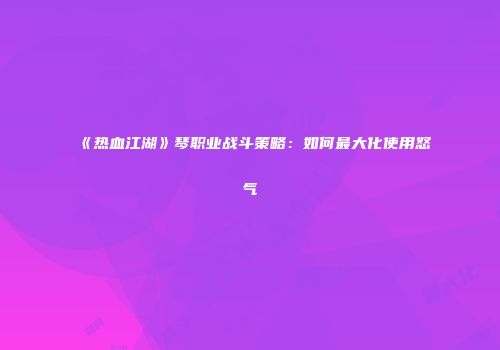《热血江湖》琴职业战斗策略：如何最大化使用怒气