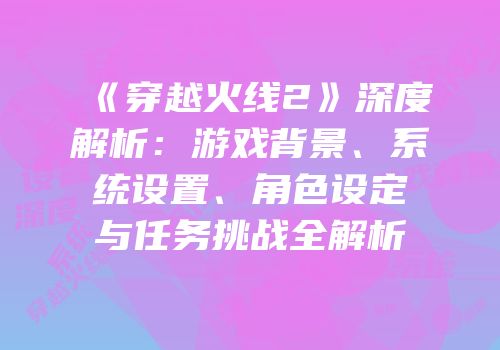 《穿越火线2》深度解析：游戏背景、系统设置、角色设定与任务挑战全解析
