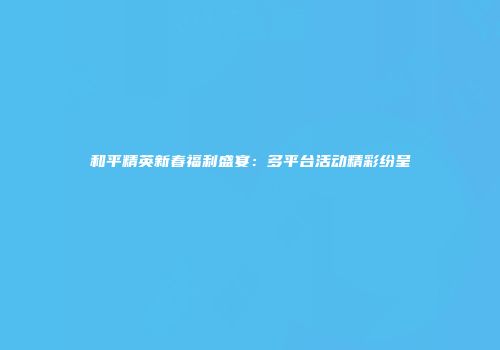 和平精英新春福利盛宴：多平台活动精彩纷呈