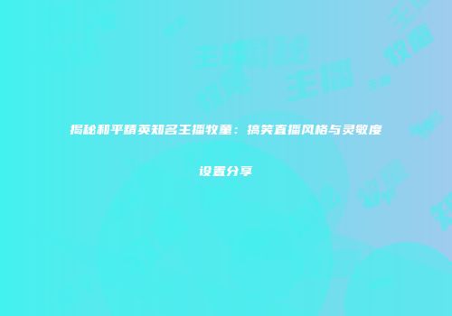 揭秘和平精英知名主播牧童：搞笑直播风格与灵敏度设置分享