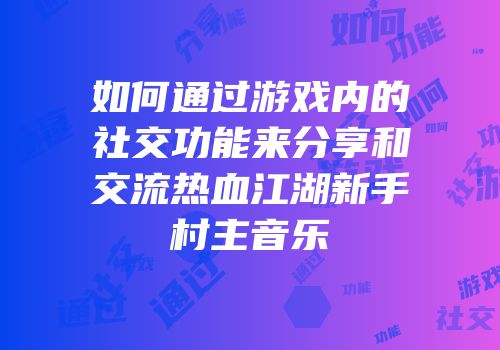 如何通过游戏内的社交功能来分享和交流热血江湖新手村主音乐