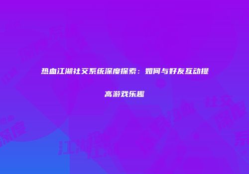 热血江湖社交系统深度探索：如何与好友互动提高游戏乐趣